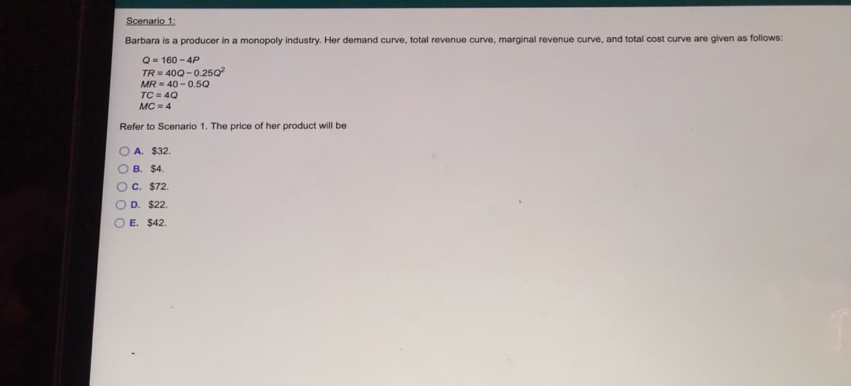 Scenario 1:
Barbara is a producer in a monopoly industry. Her demand curve, total revenue curve, marginal revenue curve, and total cost curve are given as follows:
Q = 160 - 4P
TR = 40Q- 0.25Q?
MR = 40 - 0.5Q
TC = 4Q
MC = 4
Refer to Scenario 1. The price of her product will be
O A. $32.
O B. $4.
O C. $72.
O D. $22.
E. $42.
