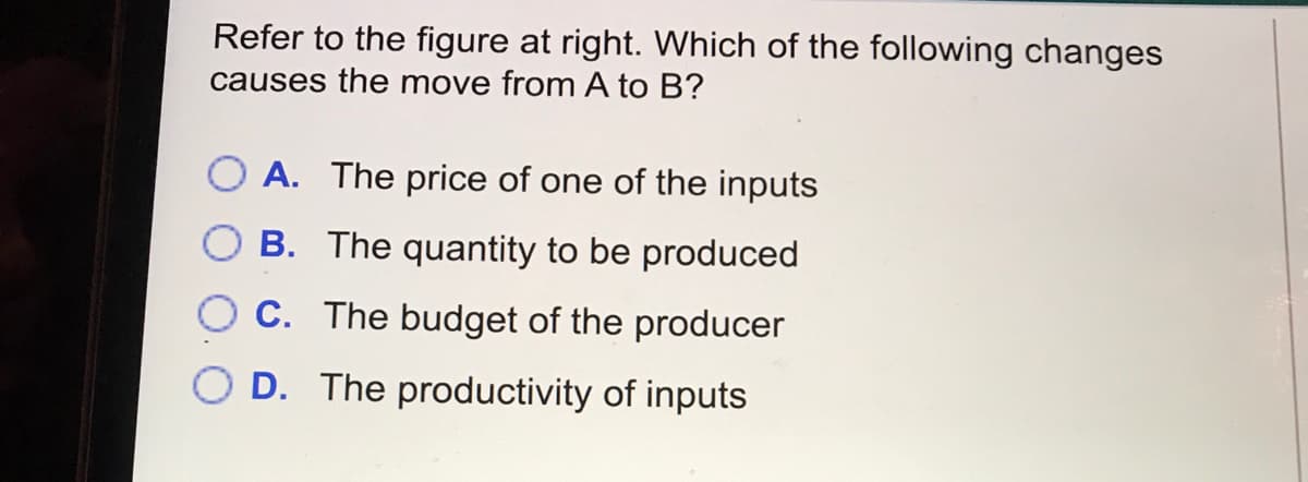 Refer to the figure at right. Which of the following changes
causes the move from A to B?
A. The price of one of the inputs
B. The quantity to be produced
C. The budget of the producer
D. The productivity of inputs
