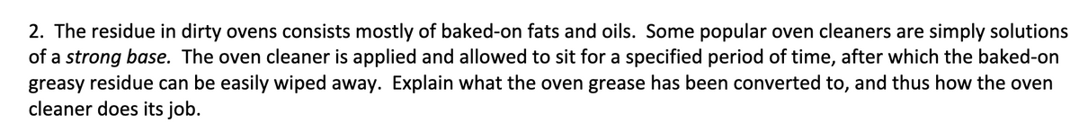 2. The residue in dirty ovens consists mostly of baked-on fats and oils. Some popular oven cleaners are simply solutions
of a strong base. The oven cleaner is applied and allowed to sit for a specified period of time, after which the baked-on
greasy residue can be easily wiped away. Explain what the oven grease has been converted to, and thus how the oven
cleaner does its job.