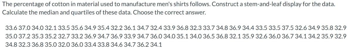 The percentage of cotton in material used to manufacture men's shirts follows. Construct a stem-and-leaf display for the data.
Calculate the median and quartiles of these data. Choose the correct answer.
33.6 37.0 34.0 32.1 33.5 35.6 34.9 35.4 32.2 36.1 34.7 32.4 33.9 36.8 32.3 33.7 34.8 36.9 34.4 33.5 33.5 37.5 32.6 34.9 35.8 32.9
35.0 37.2 35.3 35.2 32.7 33.2 36.9 34.7 36.9 33.9 34.7 36.0 34.0 35.1 34.0 36.5 36.8 32.1 35.9 32.6 36.0 36.7 34.1 34.2 35.9 32.9
34.8 32.3 36.8 35.0 32.0 36.0 33.4 33.8 34.6 34.7 36.2 34.1