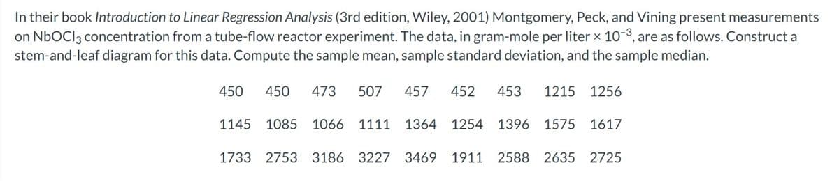 In their book Introduction to Linear Regression Analysis (3rd edition, Wiley, 2001) Montgomery, Peck, and Vining present measurements
on NbOCI 3 concentration from a tube-flow reactor experiment. The data, in gram-mole per liter × 10-³, are as follows. Construct a
stem-and-leaf diagram for this data. Compute the sample mean, sample standard deviation, and the sample median.
450 473 507 457 452 453 1215 1256
450
1145 1085 1066 1111 1364 1254 1396 1575 1617
1733 2753 3186 3227 3469 1911 2588 2635 2725