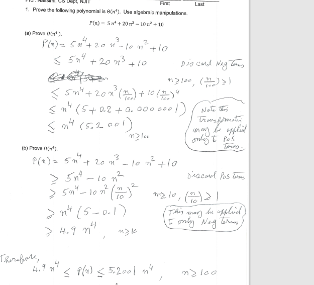 Dept, NJI
First
1. Prove the following polynomial is 8(*). Use algebraic manipulations.
P(n)= 5n+20 ³-10 m² +10
(a) Prove O(n*).
3
2
P(x) = 5n² + 20 n°²- 10 m² +10
<5n4+201³
+10
Therefore,
5
<5n² + 201³ (1) + 10 (212) 4
3
≤n² (5+02 +0.0000001)
n4
n4
(m4 (5.2001)
m2lcv
(b) Prove (n*).
P(n) = 5n² + 20 n²³ - 10 m² +10
3
4
4.9 m
m2 10
Last
Discard Neg Terms
< P(x) < 5.2001 n4
m2100, (m)>)
> 5n²4-10 n²
Σ 5n" - 102² (+)² m2 10 (1) 2)
2
>
10
1
>n² (5-0.1)
> 4.9 m²
Note this
Transformation
may be applied
only to pas
Discord Pos Terms
tomm.
(This may be applied)
to only Neg terms,
m2 100