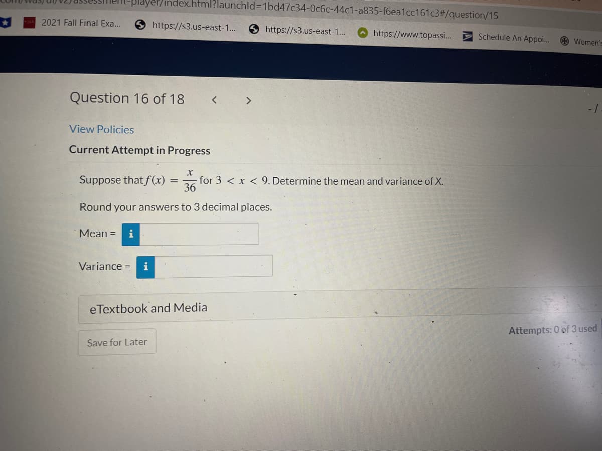 ex.html?launchid=1bd47c34-0c6c-44c1-a835-f6ea1cc161c3#/question/15
https://s3.us-east-1...
https://s3.us-east-1...
https://www.topassi...
Question 16 of 18
< >
View Policies
Current Attempt in Progress
X
Suppose that f(x) = for 3 < x < 9. Determine the mean and variance of X.
36
Round your answers to 3 decimal places.
Mean = i
Variance = i
eTextbook and Media
Save for Later
2021 Fall Final Exa...
Schedule An Appoi...
Women's
-1
Attempts: 0 of 3 used