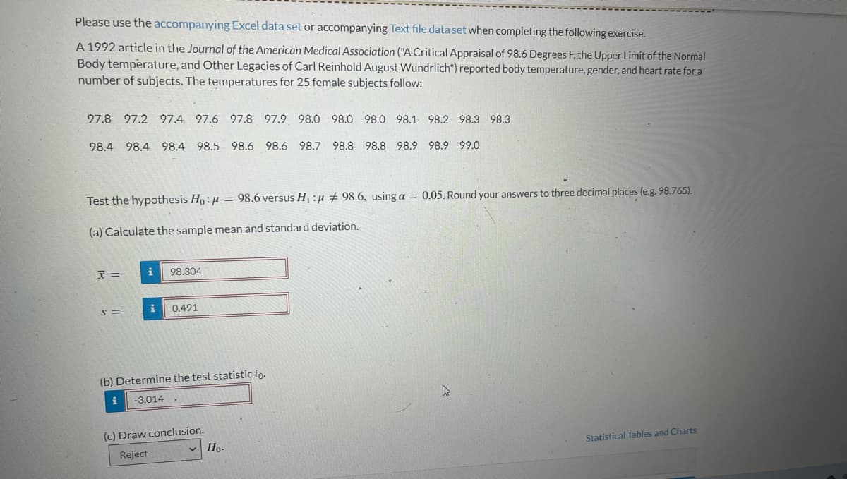 Please use the accompanying Excel data set or accompanying Text file data set when completing the following exercise.
A 1992 article in the Journal of the American Medical Association ("A Critical Appraisal of 98.6 Degrees F, the Upper Limit of the Normal
Body temperature, and Other Legacies of Carl Reinhold August Wundrlich") reported body temperature, gender, and heart rate for a
number of subjects. The temperatures for 25 female subjects follow:
97.8 97.2 97.4 97.6 97.8 97.9 98.0 98.0 98.0 98.1 98.2 98.3 98.3
98.4 98.4 98.4 98.5
98.6 98.6 98.7 98.8 98.8 98.9 98.9 99.0
Test the hypothesis Ho:
(a) Calculate the sample mean and standard deviation.
x =
S=
i 98.304
0.491
98.6 versus H₁ : # 98.6, using a = 0.05. Round your answers to three decimal places (e.g. 98.765).
(b) Determine the test statistic to.
-3.014
(c) Draw conclusion.
Reject
Ho.
4
Statistical Tables and Charts