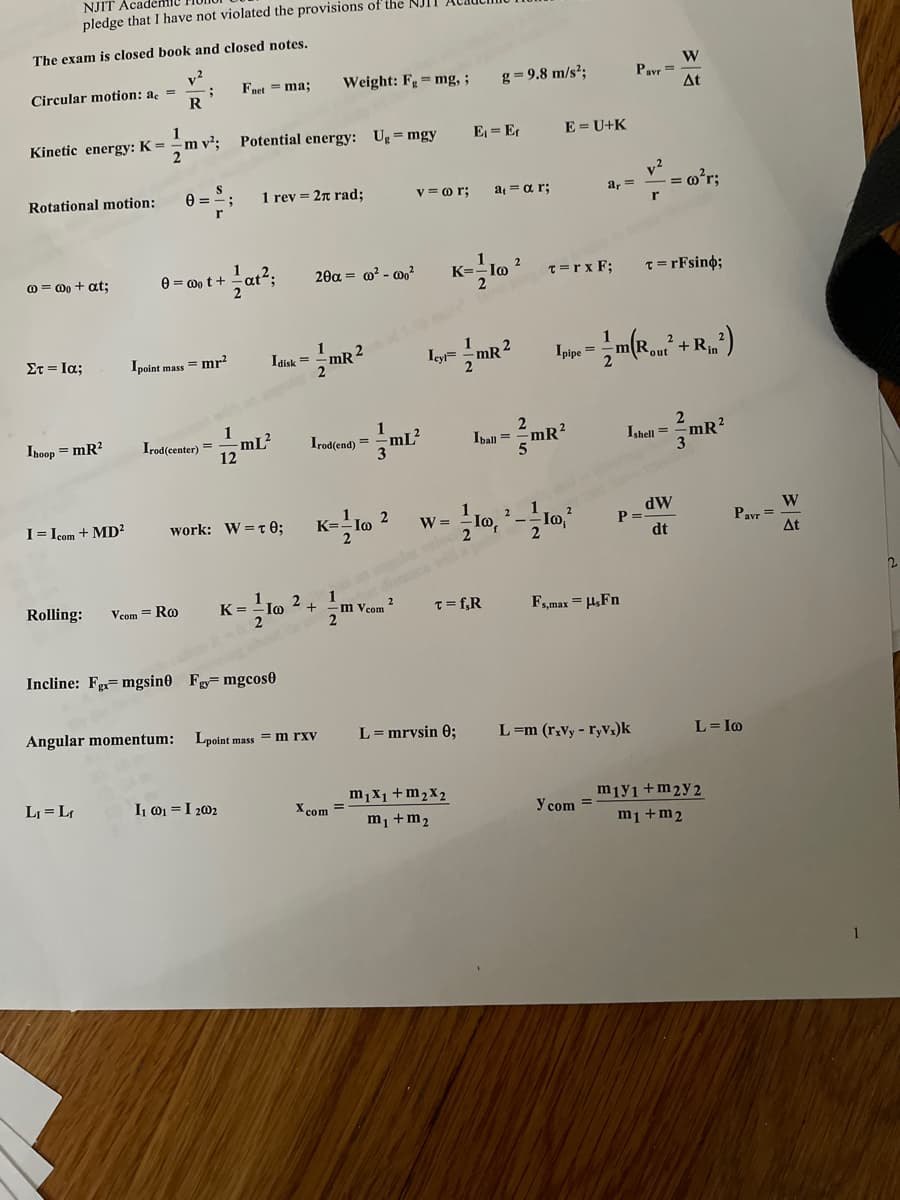 NJIT Academi
pledge that I have not violated the provisions of the NJI.
The exam is closed book and closed notes.
v2
Circular motion: a =
R
Fnet = ma;
Weight: F=mg, ;
g = 9.8 m/s²;
Payr =.
At
Kinetic energy: K =
m v²;
Potential energy: Ug = mgy
E = Er
E = U+K
2
Rotational motion:
0 =-
1 rev = 2n rad;
v2
- = m?r;
v = o r;
a = a r;
a, =
0 = 0o + at;
e = 0o t +
2θα -ω?-0
T= rFsin%;
K=
T=r x F;
Στ- Ια;
1
1
Icy= -mR2
2
Ipoint mass = mr?
Ipipe =
+ Rin
2
1
Ihoop = mR?
Irod(center) =
-mL²
1
Irod(end) =
Iball = mR?
2
Ishell =
12
I= Icom + MD?
dW
P=
dt
work: W=t0;
- Io
W
Pavr =
At
W = -
Rolling:
Vcom = Ro
1
K= lo
2.
m vcom 2
T= f,R
Fmax = H,Fn
Incline: F=mgsin0 Fg= mgcos0
Angular momentum:
Lpoint mass = m rxv
L= mrvsin 0;
L=m (r,Vy - ryVz)k
L= Io
LJ = Lr
I @1 =I 202
m,x1+m2x2
miy1+m2y 2
m1 +m2
X com =
m1 +m2
y com =
1
