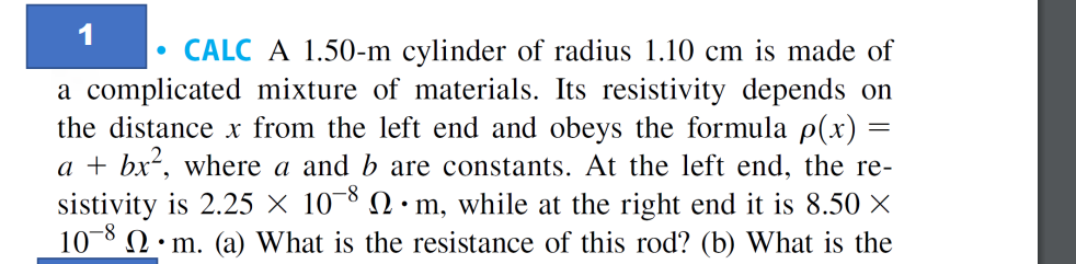 1
CALC A 1.50-m cylinder of radius 1.10 cm is made of
a complicated mixture of materials. Its resistivity depends on
the distance x from the left end and obeys the formula p(x)
a + bx², where a and b are constants. At the left end, the re-
sistivity is 2.25 × 108 •m, while at the right end it is 8.50 ×
10-8
m. (a) What is the resistance of this rod? (b) What is the
●
=