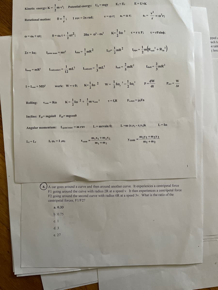 Kinetic energy: K =
m v:
Potential energy: Ug= mgy
E = E
E = U+K
v?
a, = -= o'r;
Rotational motion:
1 rev = 2n rad;
v = o r;
at = ar;
0 = 0o t +
20a = o? - 0?
K=-lo
T=rx F;
T=rFsino;
0 = Do + at;
pped o
ach h
ie tabl
z land
Στ-Ια:
Idisk =
Iyl= mR 2
Ipolnt mass = mr
Irod(center) =
12 mL?
Ihoop = mR?
Irod(end) = -mlL²
Ibaln =
Ishell =mR?
K- lo ?
dW
P=
dt
W
Pavr =
At
I= Icom + MD²
work: W=t 0;
W =
Rolling:
Vcom = Ro
K= lo 2 + m Vcom ?
T= f,R
F,max = HFn
Incline: Fe=mgsin0 F mgcos0
Angular momentum:
Lpoint mass = m rxv
L= mrvsin 0;
L=m (r.vy - r,V1)k
L= Io
m,x1 +m2X2
miy1+m2y2
m1 +m2
LJ = L
I, o =I 202
X com =
Y com =
m, +m2
4.) A car goes around a curve and then around another curve, It experiences a centripetal force
F1 going around the curve with radius 2R at a speed v. It then experiences a centripetal force
F2 going around the second curve with radius 6R at a speed 3v, What is the ratio of the
centripetal forces, F1/F2?
а. 0.33
b. 0.75
с. 1
d. 3
e. 27
