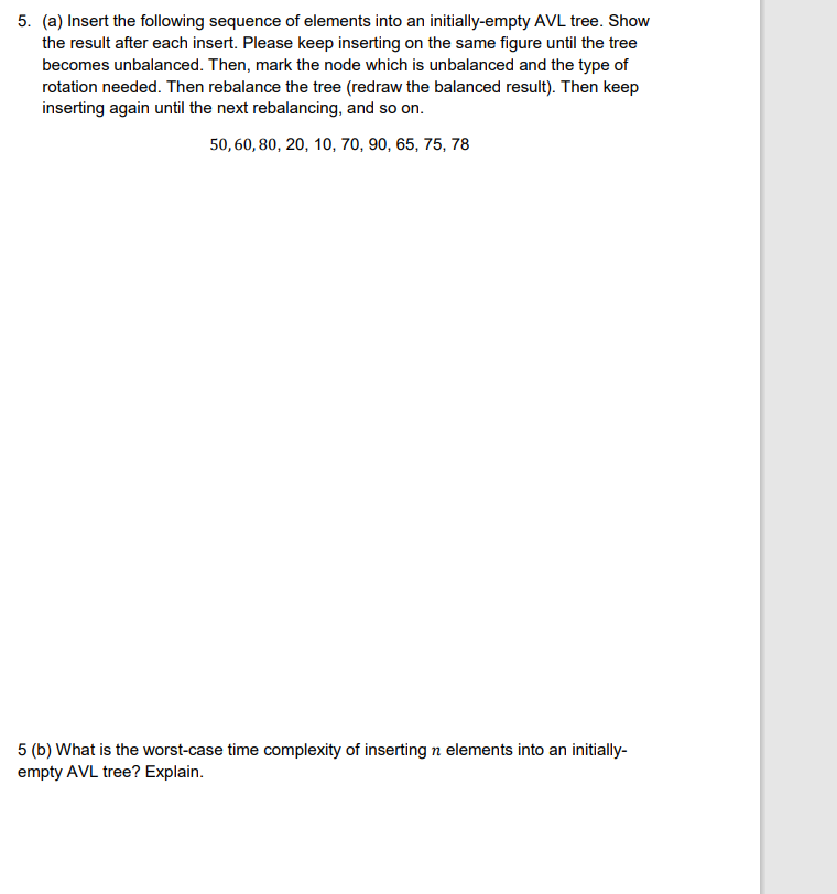 5. (a) Insert the following sequence of elements into an initially-empty AVL tree. Show
the result after each insert. Please keep inserting on the same figure until the tree
becomes unbalanced. Then, mark the node which is unbalanced and the type of
rotation needed. Then rebalance the tree (redraw the balanced result). Then keep
inserting again until the next rebalancing, and so on.
50, 60, 80, 20, 10, 70, 90, 65, 75, 78
5 (b) What is the worst-case time complexity of inserting n elements into an initially-
empty AVL tree? Explain.