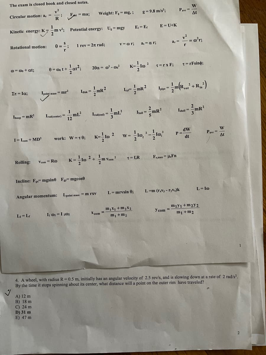 The exam is closed book and closed notes.
v?
Circular motion: ac =
W
Pavr = -
At
= ma;
Weight: Fg = mg,;
g= 9.8 m/s²;
Kinetic energy: K =
m v²;
Potential energy: Ug = mgy
E = Er
E = U+K
v2
= m°r;
Rotational motion:
1 rev = 2n rad;
V = or;
a = ar;
a, =
O = 0o + at:
0 = 0o t+
20a = @? - 0o?
K=
T=rx F;
T=rFsin%;
Στ-Ια;
Ipoint mass = mr?
Idisk =
1
mR²
Ig
2
1
2
+Rin
out
1
Ihoop = mR?
12 ml
mL?
Irodlent) = mL
Irod(center) =
Ipall =
mR?
Ishell = -mR
n3D
dW
P =
dt
W
Pavr=
At
I= Icom + MD²
work: W =T0;
K=-
2
W =
Rolling:
Vcom = Ro
K =
m Veom
2
T= f,R
Fmax = HFn
Incline: F=mgsin0 F mgcos0
Angular momentum:
Lpoint mass = m rxv
L= mrvsin 0;
L=m (r.vy - r,Vz)k
L= Io
m,x1 +m,x2
X com =
m1 +m2
LI = Lr
I 01 =I 202
miy1 +m2y 2
Y com =
m1 +m2
4. A wheel, with radius R= 0.5 m, initially has an angular velocity of 2.5 rev/s, and is slowing down at a rate of 2 rad/s?.
By the time it stops spinning about its center, what distance will a point on the outer rim have traveled?
A) 12 m
B) 18 m
C) 24 m
D) 31 m
E) 47 m
