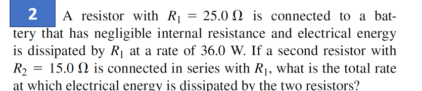 2 A resistor with R₁
25.0 is connected to a bat-
tery that has negligible internal resistance and electrical energy
is dissipated by R₁ at a rate of 36.0 W. If a second resistor with
15.0 is connected in series with R₁, what is the total rate
at which electrical energy is dissipated by the two resistors?
R₂
=
=