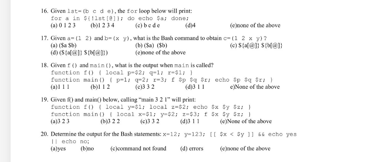 ### Practice Questions: Understanding Shell Scripting

#### Question 16:
Given `lst=(b c d e)`, the `for` loop below will print:

```bash
for a in ${!lst[@]}; do echo $a; done;
```

1. (a) 0 1 2 3
2. (b) 1 2 3 4
3. (c) b c d e
4. (d) 4
5. (e) none of the above

#### Answer:
(e) none of the above

#### Explanation:
The loop iterates over the indices of the array `lst` using `${!lst[@]}` and echoes those indices. The correct sequence of indices for `lst=(b c d e)` is `0 1 2 3`, so the correct choice is (a) 0 1 2 3.

----

#### Question 17:
Given `a=(1 2)` and `b=(x y)`, what is the Bash command to obtain `c=(1 2 x y)`?

1. (a) `$a $b`
2. (b) `($a) ($b)`
3. (c) `${a[@]} ${b[@]}`
4. (d) `${a[@]} ${b[@]}`

#### Answer:
(c) `${a[@]} ${b[@]}`

#### Explanation:
Combining arrays `a` and `b` by expanding all elements of both `a` and `b` is performed by `${a[@]} ${b[@]}`. This expands to `1 2 x y`, giving you `c=(1 2 x y)`.

----

#### Question 18:
Given `f()` and `main()`, what is the output when `main` is called?
```bash
function f() { local p=$2; q=1; r=1; }
function main() { p=1; q=2; r=3; f $p $q $r; echo $p $q $r; }
```

1. (a) 1 1 1
2. (b) 1 1 2
3. (c) 3 3 2
4. (d) 3 1 1
5. (e) None of the above

#### Answer:
(b)