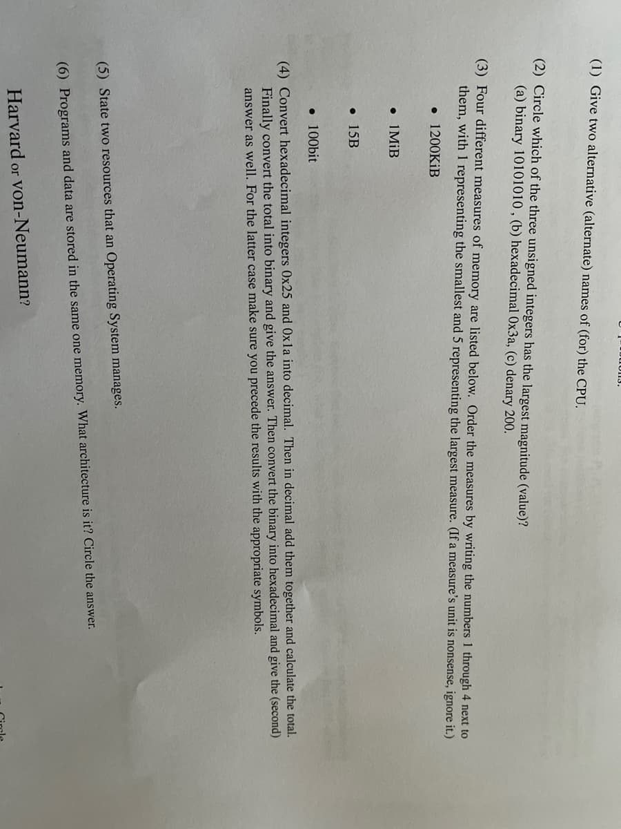 (1) Give two alternative (alternate) names of (for) the CPU.
(2) Circle which of the three unsigned integers has the largest magnitude (value)?
(a) binary 10101010 , (b) hexadecimal Ox3a, (c) denary 200.
(3) Four different measures of memory are listed below. Order the measures by writing the numbers 1 through 4 next to
them, with 1 representing the smallest and 5 representing the largest measure. (If a measure's unit is nonsense, ignore it.)
• 1200KİB
• I MiB
• 15B
• 100bit
(4) Convert hexadecimal integers 0x25 and 0xla into decimal. Then in decimal add them together and calculate the total.
Finally convert the total into binary and give the answer. Then convert the binary into hexadecimal and give the (second)
answer as well. For the latter case make sure you precede the results with the appropriate symbols.
(5) State two resources that an Operating System manages.
(6) Programs and data are stored in the same one memory. What architecture is it? Circle the answer.
Harvard
or Von-Neumann?
