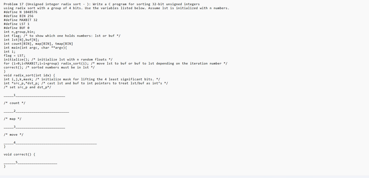 ### Problem 17: Unsigned Integer Radix Sort

**Objective:** Write a C program for sorting 32-bit unsigned integers using radix sort with a group of 4 bits. Use the variables listed below. Assume `lst` is initialized with n numbers.

```c
#define N 1048576
#define BIN 256
#define MAXBIT 32
#define LST 1
#define BUF 0

int n, group, bin;
int flag; /* to show which one holds numbers: lst or buf */
int lst[N], buf[N];
int count[BIN], map[BIN], tmap[BIN];

int main(int argc, char **argv) {
    int i;
    flag = LST;
    initialize(); /* initialize lst with n random floats */
    for (i = 0; i < MAXBIT; i += group) radix_sort(i); /* move lst to buf or buf to lst depending on the iteration number */
    correct(); /* sorted numbers must be in lst */
}

void radix_sort(int idx) {
    int j, k, mask; /* initialize mask for lifting the 4 least significant bits. */
    int *src_p, *dst_p; /* cast lst and buf to int pointers to treat lst/buf as int's */
    /* set src_p and dst_p */
    
    _____1_____
    
    /* count */
    
    _____2_____
    
    /* map */
    
    _____3_____
    
    /* move */
    
    _____4_____
}

void correct() {
    _____5_____
}
```

### Explanation

1. **Definitions and Initialization:**
   - `#define N 1048576`: Number of elements in the list.
   - `#define BIN 256`: Number of bins used for sorting.
   - `#define MAXBIT 32`: Maximum number of bits (for 32-bit integers).
   - `#define LST 1`, `#define BUF 0`: Flags to indicate which array (lst or buf) currently holds the numbers.
   - Variables `n`, `group`, and `bin` manage sorting and grouping operations.
   - `lst` and `buf` are the arrays holding the numbers to be sorted.
   - `count`, `map`, and `tmap` are auxiliary arrays for counting and mapping during the sort.
   
2. **Main Function:**
   - Initializes the sorting process.
   -