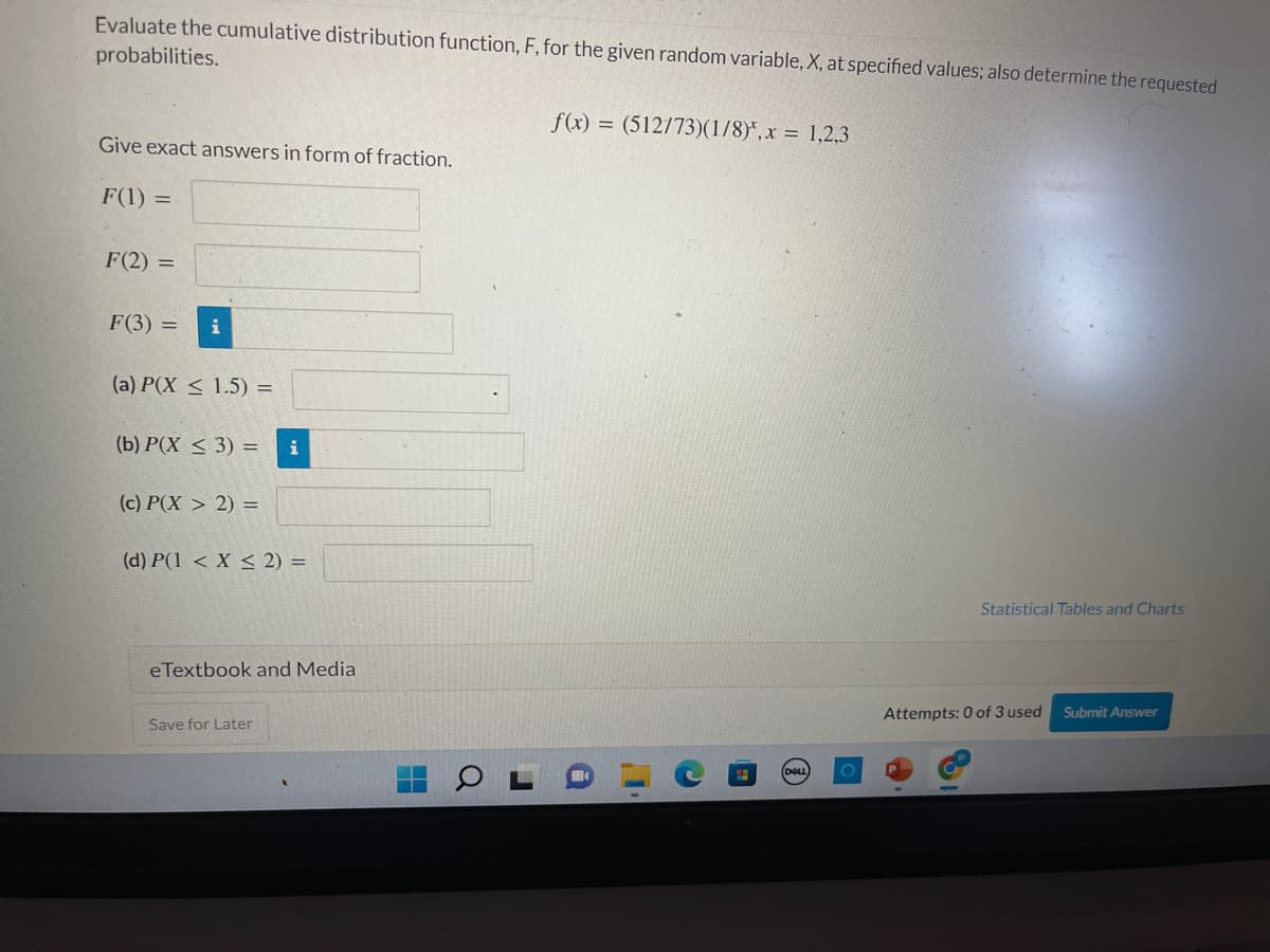 ### Evaluating the Cumulative Distribution Function and Determining Requested Probabilities

#### Problem Statement

Evaluate the cumulative distribution function, \( F \), for the given random variable, \( X \), at specified values; also determine the requested probabilities.

The function is given by:

\[ f(x) = \left( \frac{512}{73} \right) \left( \frac{1}{8} \right)^x \]

for \( x = 1, 2, 3 \).

#### Questions

Provide exact answers in the form of a fraction.

1. **Find \( F(1) \):**
   \[
   F(1) = \frac{\quad}{\quad}
   \]

2. **Find \( F(2) \):**
   \[
   F(2) = \frac{\quad}{\quad}
   \]

3. **Find \( F(3) \):**
   \[
   F(3) = \frac{\quad}{\quad}
   \]

4. **Probabilities:**
   
   a) \( P(X \leq 1.5) \): 
   \[
   P(X \leq 1.5) = \frac{\quad}{\quad}
   \]

   b) \( P(X \leq 3) \): 
   \[
   P(X \leq 3) = \frac{\quad}{\quad}
   \]

   c) \( P(X > 2) \): 
   \[
   P(X > 2) = \frac{\quad}{\quad}
   \]

   d) \( P(1 < X \leq 2) \): 
   \[
   P(1 < X \leq 2) = \frac{\quad}{\quad}
   \]

#### Additional Resources

For further understanding, refer to the **Statistical Tables and Charts**.

---

Feel free to use the eTextbook and Media resources for any additional learning materials. Save your answers and attempts will be recorded (0 of 3 used).

*Note: Ensure you use the fractions in your calculations and provide exact values for the probabilities.*