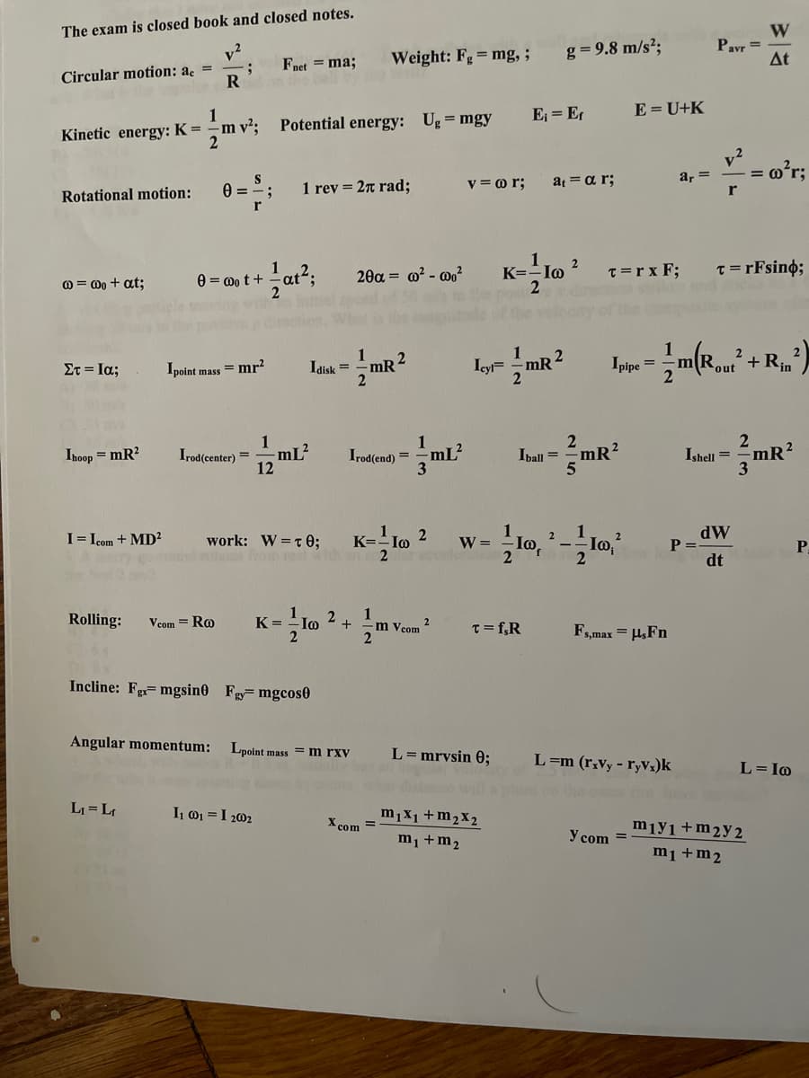 The exam is closed book and closed notes.
v2
Circular motion: a =
W
Pavr =
At
Weight: Fg= mg,;
g = 9.8 m/s?;
Fnet = ma;
1
-m v²;
Potential energy: Ug = mgy
E = Er
E = U+K
Kinetic energy: K =
y2
- = o'r;
Rotational motion:
1 rev = 2n rad;
v = o r;
a αr;
a, =
r
r
1
@ = 00 + at;
0 = 0o t + -at2;
2θα -ω- ω02
K=-Io
T=r x F;
T=rFsino;
1
1
1
Icy= mR2
2
+ Rin
Στ-Ια;
Ipoint mass = mr?
Idisk =
mR
out
1
Ihoop = mR?
Irod(center) =
mL²
Irod(end)
mL²
2
Iball = =mR
12
Ishell =
mR?
I= Icom + MD?
1
K=.
1o,
1 Jo.?
work: W=t 0;
dW
P =
2
W=
2
P.
dt
Rolling:
2
-Io
1
m Vcom
Vcom = Ro
K =
2
T= f,R
Fs,max = HsFn
Incline: F= mgsin0 Fg mgcos0
Angular momentum:
Lpoint mass =m rxv
L= mrvsin 0;
L=m (r¡Vy - ryVx)k
L=Io
stae wil
LI = L
I 01 = I 202
m1X1+m2x2
X com =
mıy1+m2y2
m¡ +m2
Y com =
m1+m2
