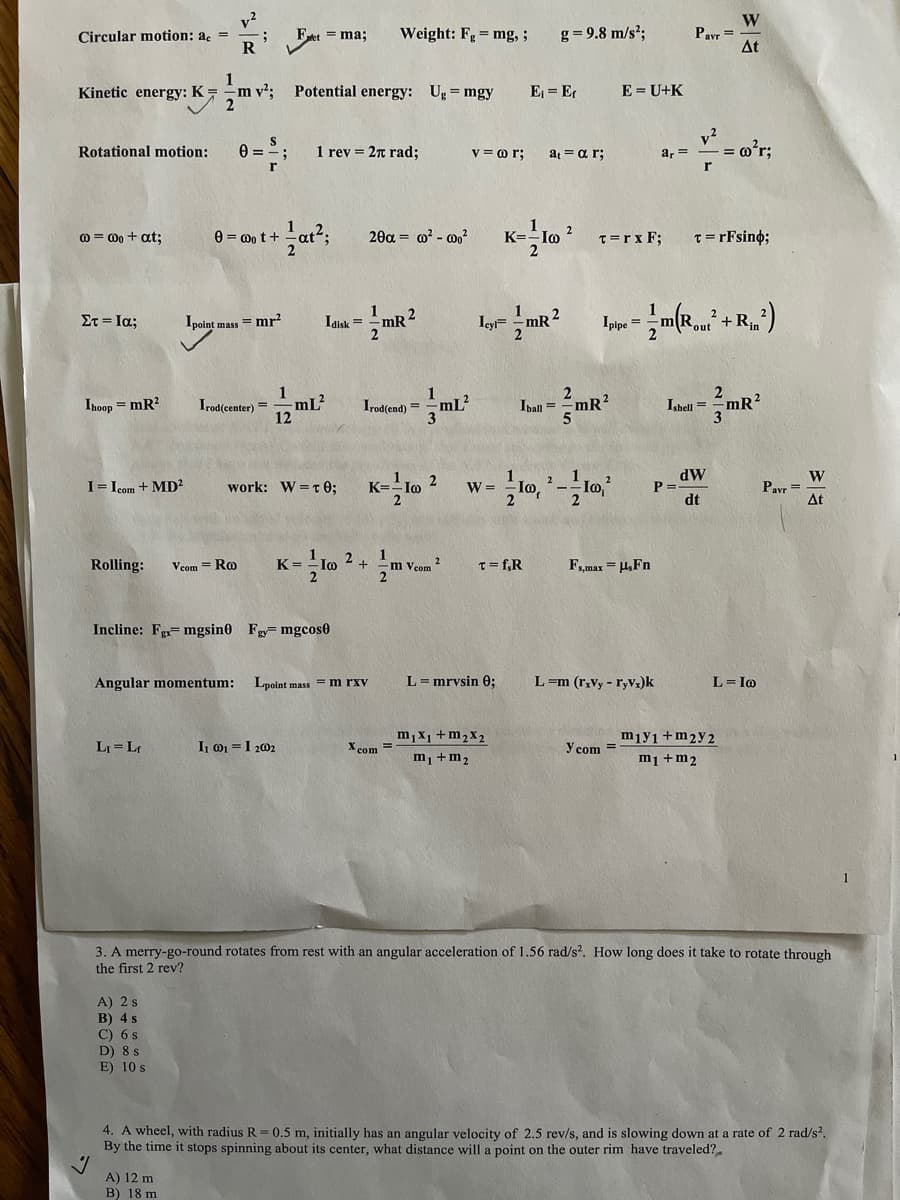 v?
Circular motion: ac =
Weight: Fg = mg, ;
g= 9.8 m/s?;
Payr =
At
= ma;
Kinetic energy: K=
m v²;
Potential energy: Ug = mgy
E = Er
E = U+K
v2
Rotational motion:
1 rev = 2n rad;
v = o r;
a = a r;
a, =
= m°r;
@ = 0o + at;
e = 0o t+
20a = ? - 0,?
K=
T=rx F;
T= rFsino;
1
mR 2
2
ΣτΙα;
Ipoint mass = mr?
Iaisk =
mR?
Ipipe =
2 + Rin
12
-mL?
2.
Ipall =
Ihoop = mR?
Irod(center) =
Irod(end) =
mL?
Ishell =
dW
P =.
dt
W
Pavr =
At
2
2
I= Icom + MD²
work: W=t 0;
W =
Rolling:
Vcom = Ro
K =
Vcom ?
T= f,R
F,,max = H,Fn
Incline: Fg mgsin0 Fg mgcos0
Angular momentum:
Lpoint mass = m rxv
L= mrysin 0:
L=m (r,vy - ryVx)k
L= Io
m,X1 +m2x2
m, +m2
mıy1+m2y 2
m1 +m2
LI= Lr
I o =I 202
X com
y com =
3. A merry-go-round rotates from rest with an angular acceleration of 1.56 rad/s2. How long does it take to rotate through
the first 2 rev?
A) 2 s
В) 4 s
C) 6 s
D) 8 s
E) 10 s
4. A wheel, with radius R = 0.5 m, initially has an angular velocity of 2.5 rev/s, and is slowing down at a rate of 2 rad/s?.
By the time it stops spinning about its center, what distance will a point on the outer rim have traveled?.
A) 12 m
B) 18 m
