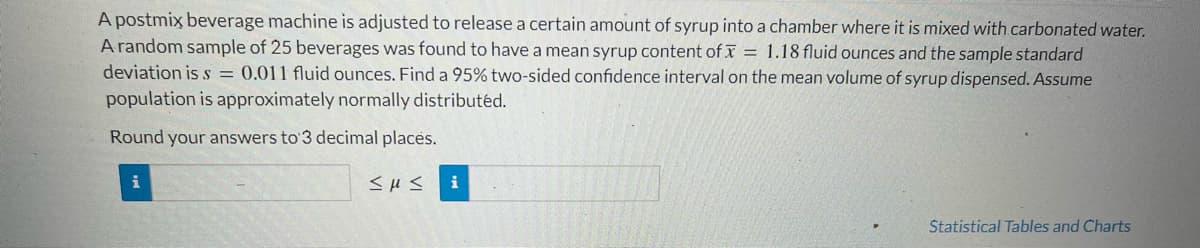 A postmix beverage machine is adjusted to release a certain amount of syrup into a chamber where it is mixed with carbonated water.
A random sample of 25 beverages was found to have a mean syrup content of x = 1.18 fluid ounces and the sample standard
deviation is s = 0.011 fluid ounces. Find a 95% two-sided confidence interval on the mean volume of syrup dispensed. Assume
population is approximately normally distributed.
Round your answers to 3 decimal places.
i
≤u≤ i
Statistical Tables and Charts