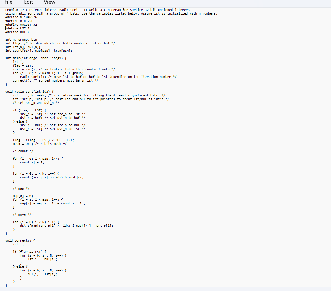 File Edit View
Problem 17 (Unsigned integer radix sort - ): Write a C program for sorting 32-bit unsigned integers
using radix sort with a group of 4 bits. Use the variables listed below. Assume 1st is initialized with n numbers.
#define N 1048576
#define BIN 256
#define MAXBIT 32
#define LST 1
#define BUF @
int n, group, bin;
int flag; /* to show which one holds numbers: 1st or buf */
int 1st[N], buf[N];
int count [BIN], map[BIN], tmap [BIN];
int main(int argc, char **argv) {
int i;
flag = LST;
initialize(); /* initialize 1st with n random floats */
for (i = 0; i < MAXBIT; i = i + group)
radix_sort(i); /* move 1st to buf or buf to 1st depending on the iteration number */
correct(); /* sorted numbers must be in 1st */
}
void radix_sort(int idx) {
int i, j, k, mask; /* initialize mask for lifting the 4 least significant bits. */
int *src_p, *dst_p; /* cast 1st and buf to int pointers to treat 1st/buf as int's */
/* set src_p and dst_p */
}
if (flag == LST) {
src_p= 1st; /* Set src_p to 1st */
dst_p = buf; /* Set dst_p to buf */
} else {
src_p buf; /* Set src_p to buf */
dst_p=1st; /* Set dst_p to 1st */
}
flag
(flag ==LST)? BUF: LST;
mask = 0xF; /* 4 bits mask /
=
/* count */
for (i = 0; i < BIN; i++) {
count[i] = 0;
}
for (i = 0; i < N;i++) {
count[(src_p[i] >> idx) & mask]++;
}
/* map /
map[0] = 0;
for (i = 1; i < BIN; i++) {
}
/* move */
for (i = 0; i < N;i++) {
dst_p[map[(src_p[i] >> idx) & mask]++] = src_p[i];
}
map[i] = map[i-1]+ count[i-1];
}
void correct() {
int i;
if (flag == LST) {
for (i = 0; i < N;i++) {
1st[i] = buf[i];
}
} else {
for (i = 0; i < N; i++) {
buf[i] 1st[i];
=
}