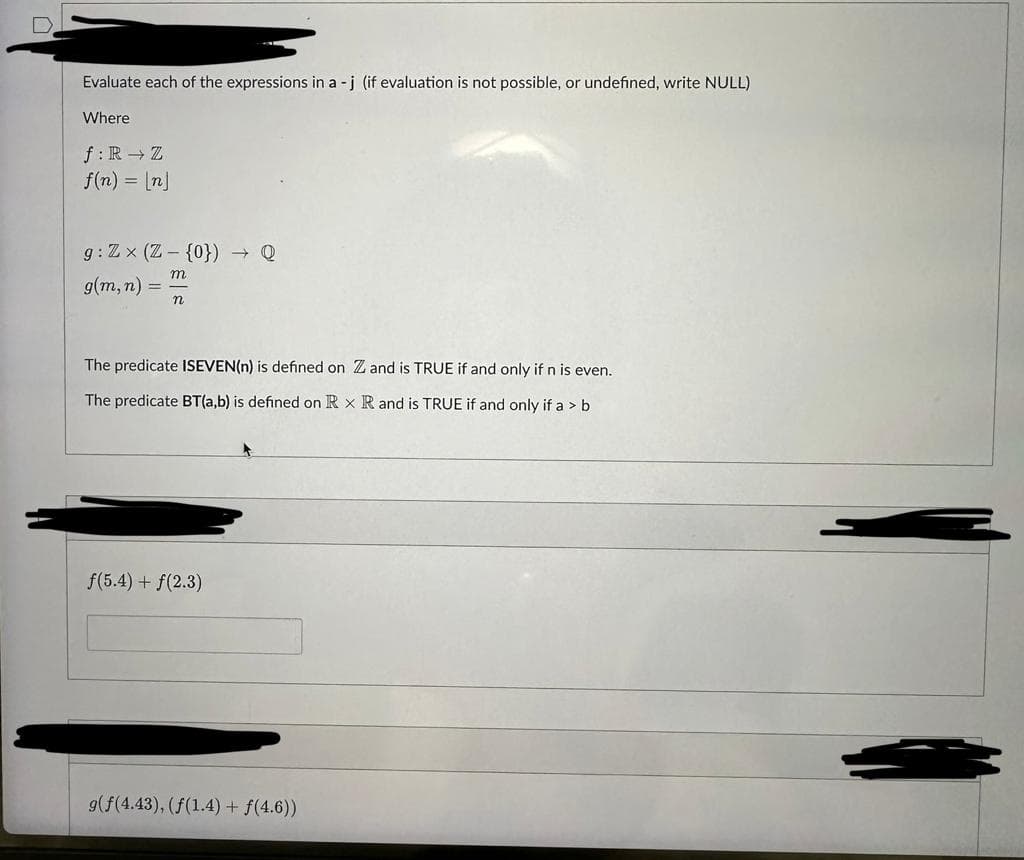 Evaluate each of the expressions in a -j (if evaluation is not possible, or undefined, write NULL)
Where
f: R → Z
f(n) = [n]
g: Zx (Z-{0}) → Q
m
n
g(m, n) =
=
The predicate ISEVEN(n) is defined on Z and is TRUE if and only if n is even.
The predicate BT(a,b) is defined on R x R and is TRUE if and only if a > b
f(5.4) + f(2.3)
9(f(4.43), (f(1.4) + f(4.6))