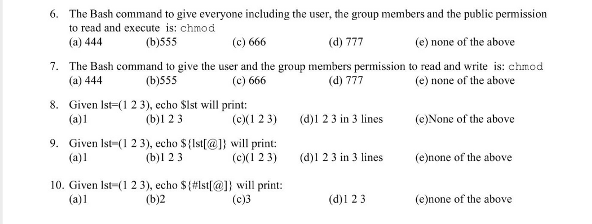 ### Bash Command and Echo Output Questions

6. **The Bash command to give everyone including the user, the group members and the public permission to read and execute is: `chmod`**
   - (a) 444
   - (b) 555
   - (c) 666
   - (d) 777
   - (e) none of the above

7. **The Bash command to give the user and the group members permission to read and write is: `chmod`**
   - (a) 444
   - (b) 555
   - (c) 666
   - (d) 777
   - (e) none of the above

8. **Given `lst=(1 2 3)`, `echo $lst` will print:**
   - (a) 1
   - (b) 1 2 3
   - (c) (1 2 3)
   - (d) 1 2 3 in 3 lines
   - (e) None of the above

9. **Given `lst=(1 2 3)`, `echo ${lst[@]}` will print:**
   - (a) 1
   - (b) 1 2 3
   - (c) (1 2 3)
   - (d) 1 2 3 in 3 lines
   - (e) none of the above

10. **Given `lst=(1 2 3)`, `echo ${#lst[@]}` will print:**
    - (a) 1
    - (b) 2
    - (c) 3
    - (d) 1 2 3
    - (e) none of the above