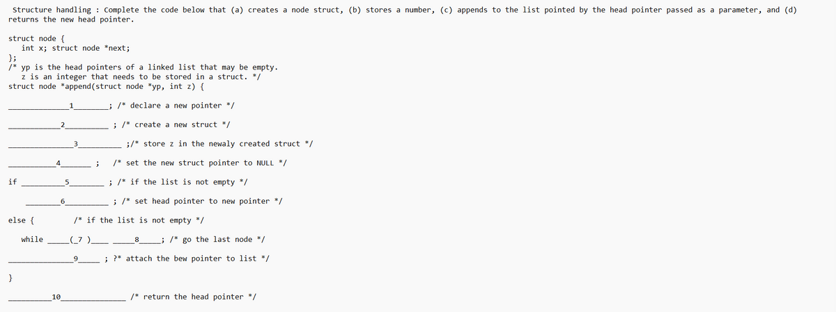 ### Structure Handling: Linked Lists

Complete the code below that (a) creates a node struct, (b) stores a number, (c) appends to the list pointed by the head pointer passed as a parameter, and (d) returns the new head pointer.

```c
struct node {
    int x;
    struct node *next;
};
/* yp is the head pointer of a linked list that may be empty.
   z is an integer that needs to be stored in a struct. */
struct node *append(struct node *yp, int z) {
    __________1__________; /* declare a new pointer */
    __________2__________; /* create a new struct */
    __________3__________; /* store z in the newly created struct */
    __________4__________; /* set the new struct pointer to NULL */

    if (_________5_______) { /* if the list is not empty */
        __________6__________; /* set head pointer to new pointer */
    } else { /* if the list is not empty */
        while (___7___ != ____8_____) { /* go to the last node */
            __________9__________; /* attach the new pointer to the list */
        }
    }

    __________10__________; /* return the head pointer */
}
```

This snippet outlines the steps needed to manipulate a singly linked list by appending a new node to it. Each numbered underscore comments indicate where you should fill in the blanks with the correct C code to complete the function. Below are clues for each blank to guide you in filling out the code:

1. Declare a new pointer for the structure node.
2. Use `malloc` to allocate memory for this new node.
3. Store the integer `z` in the freshly allocated node structure.
4. Initialize the `next` pointer of this node to `NULL`, preparing it for the end of the list.
5. Check if the list is empty by verifying if `yp` is `NULL`.
6. Assign the head pointer to this new node if the list was empty.
7. Iterate through the list using a temporary pointer until you reach the last node.
8. Proceed with traversal until you reach a node where `next` is `NULL`.
9. Link the new node to the end of the list by updating the `next` of the last node.
10. Finally, return the head pointer of the list, whether it is the newly added node or the original head if the list was not