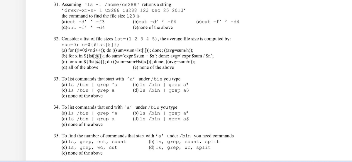 ### Shell Scripting and Command Line Exercises

#### 31. Command to Find File Size
Assuming the command `ls -l /home/cs288` returns a string like `'drwxr-xr-x 1 CS288 CS288 123 Dec 25 2013'`, determine the command to find the file size `123`.

Options:
- (a) `cut -d' ' -f3`
- (b) `cut -d' ' -f4`
- (c) `cut -f' ' -d4`
- (d) `cut -f' ' -d4`
- (e) none of the above

#### 32. Average File Size Calculation
Consider a list of file sizes `lst=(1 2 3 4 5)`. The average file size is computed by:

Options:
- (a)
  ```bash
  n=${#lst[@]};
  sum=0;
  for ((i=0;i<n;i++)); do
      ((sum=sum+lst[i]));
  done;
  ((avg=sum/n));
  ```
- (b)
  ```bash
  n=${#lst[@]};
  sum=0;
  for x in ${lst[@]}; do
      sum=`expr $sum + $x`;
  done;
  avg=`expr $sum / $n`;
  ```
- (c)
  ```bash
  n=${#lst[@]};
  sum=0;
  for x in ${!lst[@]}; do
      ((sum=sum+lst[x]));
  done;
  ((avg=sum/n));
  ```
- (d) all of the above
- (e) none of the above

#### 33. Commands Starting with 'a'
To list commands that start with 'a' under `/bin`, you type:

Options:
- (a) `ls /bin | grep ^a`
- (b) `ls /bin | grep a*`
- (c) `ls /bin | grep a`
- (d) `ls /bin | grep a$`
- (e) none of the above

#### 34. Commands Ending with 'a'
To list commands that end with 'a' under `/bin`, you type:

Options:
- (a) `ls /bin | grep ^a`
- (b) `ls /bin | grep a*`
- (c)