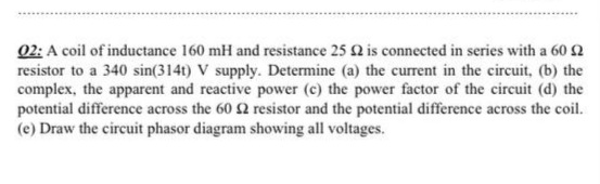 02: A coil of inductance 160 mH and resistance 25 2 is connected in series with a 60 2
resistor to a 340 sin(314t) V supply. Determine (a) the current in the circuit, (b) the
complex, the apparent and reactive power (c) the power factor of the circuit (d) the
potential difference across the 60 2 resistor and the potential difference across the coil.
(e) Draw the circuit phasor diagram showing all voltages.
