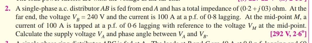 2. A single-phase a.c. distributor AB is fed from end A and has a total impedance of (0-2 +j03) ohm. At the
far end, the voltage VR = 240 V and the current is 100 A at a p.f. of 0-8 lagging. At the mid-point M, a
current of 100 A is tapped at a p.f. of 0-6 lagging with reference to the voltage Vy at the mid-point.
Calculate the supply voltage V and phase angle between V and Vg-
[292 V, 2-6°]
T
40 A
