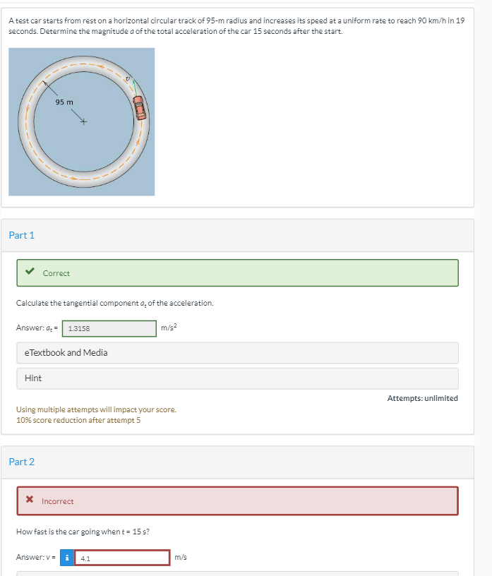 A test car starts from rest on a horizontal circular track of 95-m radius and increases its speed at a uniform rate to reach 90 km/h in 19
seconds. Determine the magnitude a of the total acceleration of the car 15 seconds after the start.
95 m
Attempts: unlimited
Part 1
COCID
Correct
Calculate the tangential component o, of the acceleration.
Answer: d₂ = 1.3158
m/s²
eTextbook and Media
Hint
Using multiple attempts will impact your score.
10% score reduction after attempt 5
Part 2
* Incorrect
How fast is the car going when t = 15 s?
Answer: v=
4.1
m/s