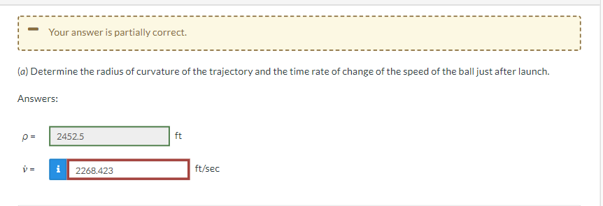 Your answer is partially correct.
(a) Determine the radius of curvature of the trajectory and the time rate of change of the speed of the ball just after launch.
Answers:
p=
ft
v=
2452.5
2268.423
ft/sec