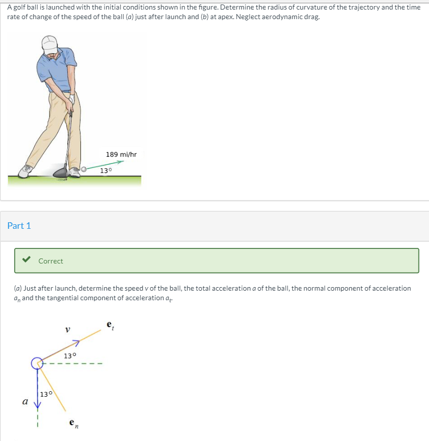 A golf ball is launched with the initial conditions shown in the figure. Determine the radius of curvature of the trajectory and the time
rate of change of the speed of the ball (a) just after launch and (b) at apex. Neglect aerodynamic drag.
189 mi/hr
Part 1
Correct
(a) Just after launch, determine the speed v of the ball, the total acceleration a of the ball, the normal component of acceleration
an and the tangential component of acceleration a
13°
a
130
e
72
13⁰