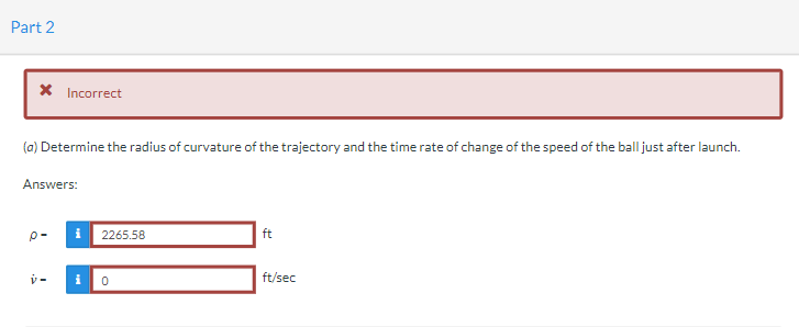 Part 2
* Incorrect
(a) Determine the radius of curvature of the trajectory and the time rate of change of the speed of the ball just after launch.
Answers:
P- i 2265.58
ft
i
ft/sec
0
Y