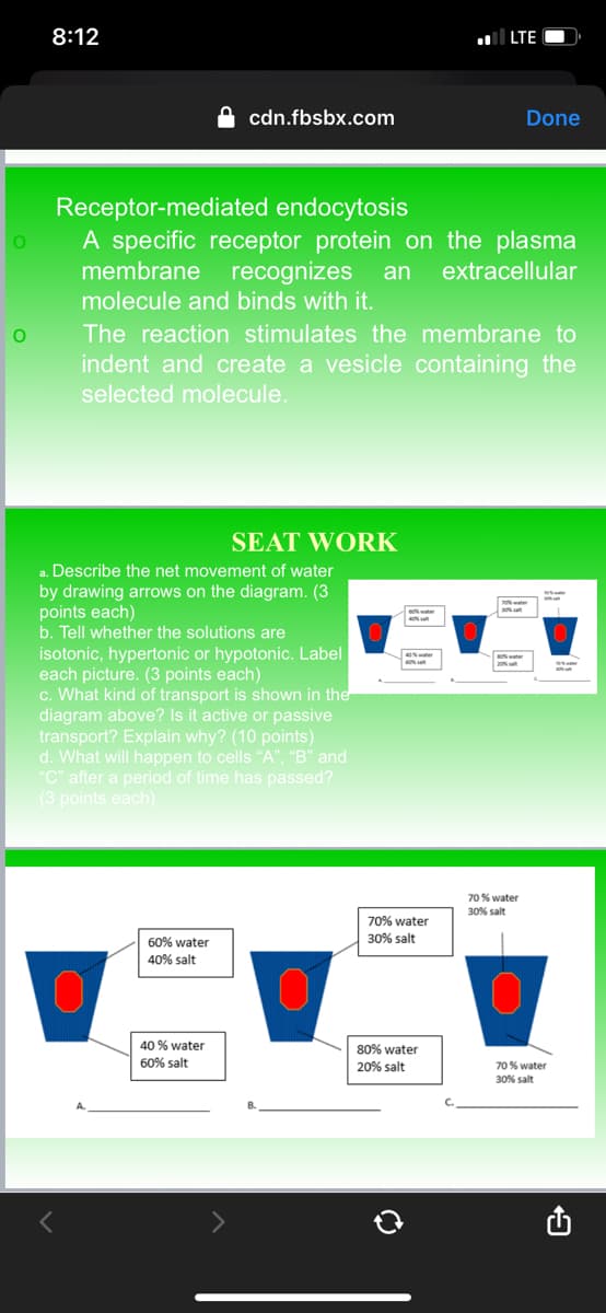 O
O
8:12
r
cdn.fbsbx.com
Receptor-mediated endocytosis
A specific receptor protein on the plasma
membrane recognizes an extracellular
molecule and binds with it.
a. Describe the net movement of water
by drawing arrows on the diagram. (3
points each)
b. Tell whether the solutions are
isotonic, hypertonic or hypotonic. Label
each picture. (3 points each)
c. What kind of transport is shown in the
diagram above? Is it active or passive
transport? Explain why? (10 points)
d. What will happen to cells "A", "B" and
"C" after a period of time has passed?
(3 points each)
60% water
40% salt
The reaction stimulates the membrane to
indent and create a vesicle containing the
selected molecule.
40% water
60% salt
SEAT WORK
40% water
LTE
70% water
30% salt
80% water
20% salt
Done
70% water
30% salt
70% water
30% salt
9