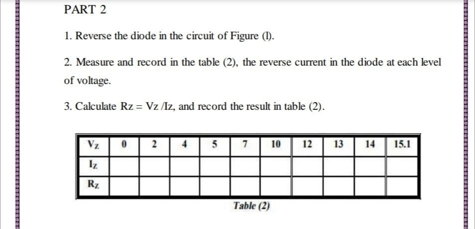 PART 2
1. Reverse the diode in the circuit of Figure (I).
2. Measure and record in the table (2), the reverse current in the diode at each level
of voltage.
3. Calculate Rz = Vz /Iz, and record the result in table (2).
Vz
4
5
7
10
12
13
14
15.1
Iz
Rz
Table (2)
2.
