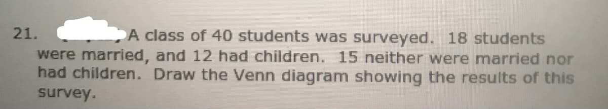 21.
A class of 40 students was surveyed. 18 students
were married, and 12 had children. 15 neither were married nor
had children. Draw the Venn diagram showing the results of this
survey.
