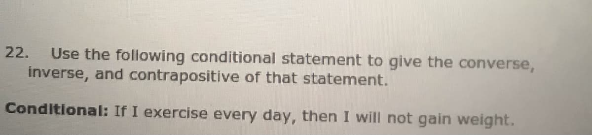 Use the following conditional statement to give the converse,
inverse, and contrapositive of that statement.
22.
Conditional: If I exercise every day, then I will not gain weight.
