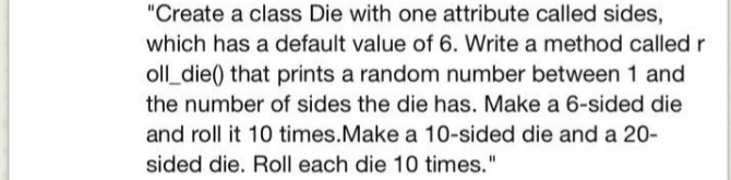 "Create a class Die with one attribute called sides,
which has a default value of 6. Write a method called r
oll_die() that prints a random number between 1 and
the number of sides the die has. Make a 6-sided die
and roll it 10 times.Make a 10-sided die and a 20-
sided die. Roll each die 10 times."
