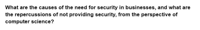 What are the causes of the need for security in businesses, and what are
the repercussions of not providing security, from the perspective of
computer science?