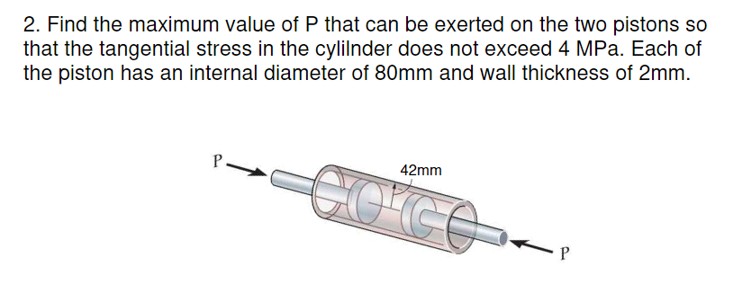 2. Find the maximum value of P that can be exerted on the two pistons so
that the tangential stress in the cylilnder does not exceed 4 MPa. Each of
the piston has an internal diameter of 80mm and wall thickness of 2mm.
P
42mm
co'ce
P