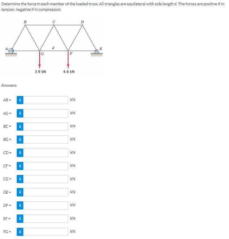 Determine the force in each member of the loaded truss. All triangles are equilateral with side length d. The forces are positive if in
tension, negative if in compression.
Answers:
AB=
AG =
BC=
BG=
CD=
CF=
DE=
DF=
i
EF=
i
CG= i
i
i
i
i
FG = i
B
G
3.9 KN
d
F
4.6 kN
KN
Σ Σ Σ Σ Σ Σ
KN
3 3 3 3 3
KN
KN
KN
KN
D
E