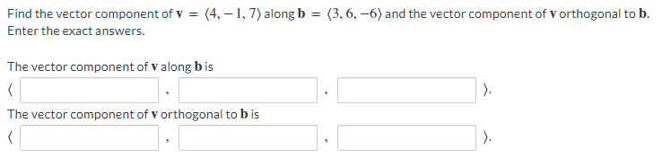 Find the vector component of V = (4,-1, 7) along b = (3, 6, -6) and the vector component of V orthogonal to b.
Enter the exact answers.
The vector component of v along bis
(
The vector component of v orthogonal to b is
(
).