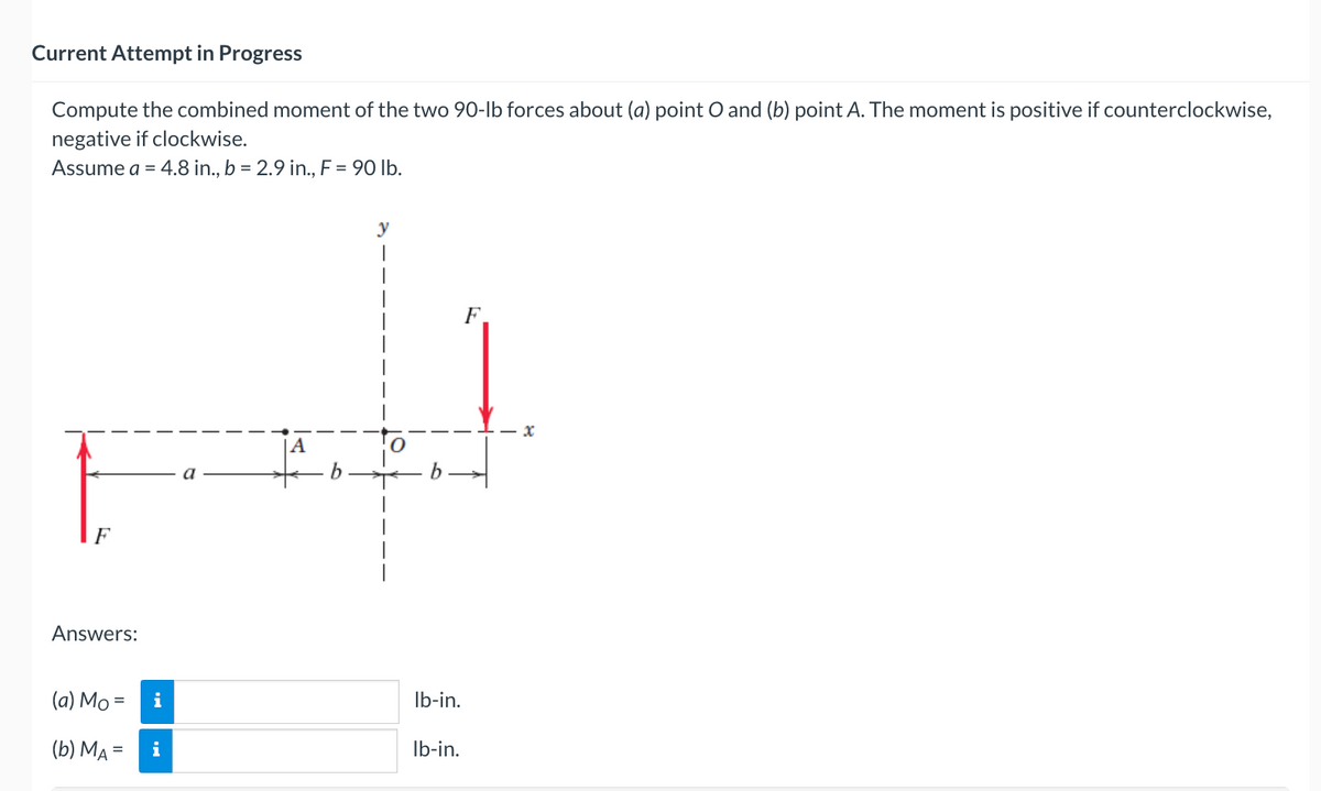 Current Attempt in Progress
Compute the combined moment of the two 90-lb forces about (a) point O and (b) point A. The moment is positive if counterclockwise,
negative if clockwise.
Assume a = 4.8 in., b = 2.9 in., F = 90 lb.
F
Answers:
(a) Mo=
(b) MA=
i
i
A
y
lb-in.
lb-in.
F
X