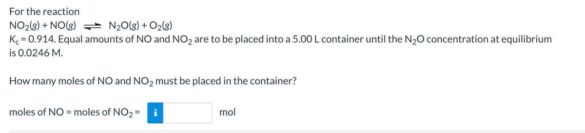 For the reaction
NO₂(g) + NO(g) = N₂O(g) + O₂(g)
K = 0.914. Equal amounts of NO and NO2 are to be placed into a 5.00 L container until the N₂O concentration at equilibrium
is 0.0246 M.
How many moles of NO and NO2 must be placed in the container?
moles of NO = moles of NO₂ = i
mol