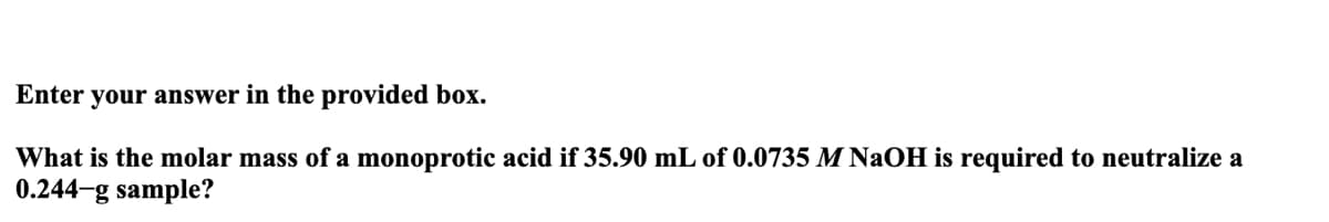 your answer in the provided box.
What is the molar mass of a monoprotic acid if 35.90 mL of 0.0735 M NaOH is required to neutralize a
0.244-g sample?
Enter