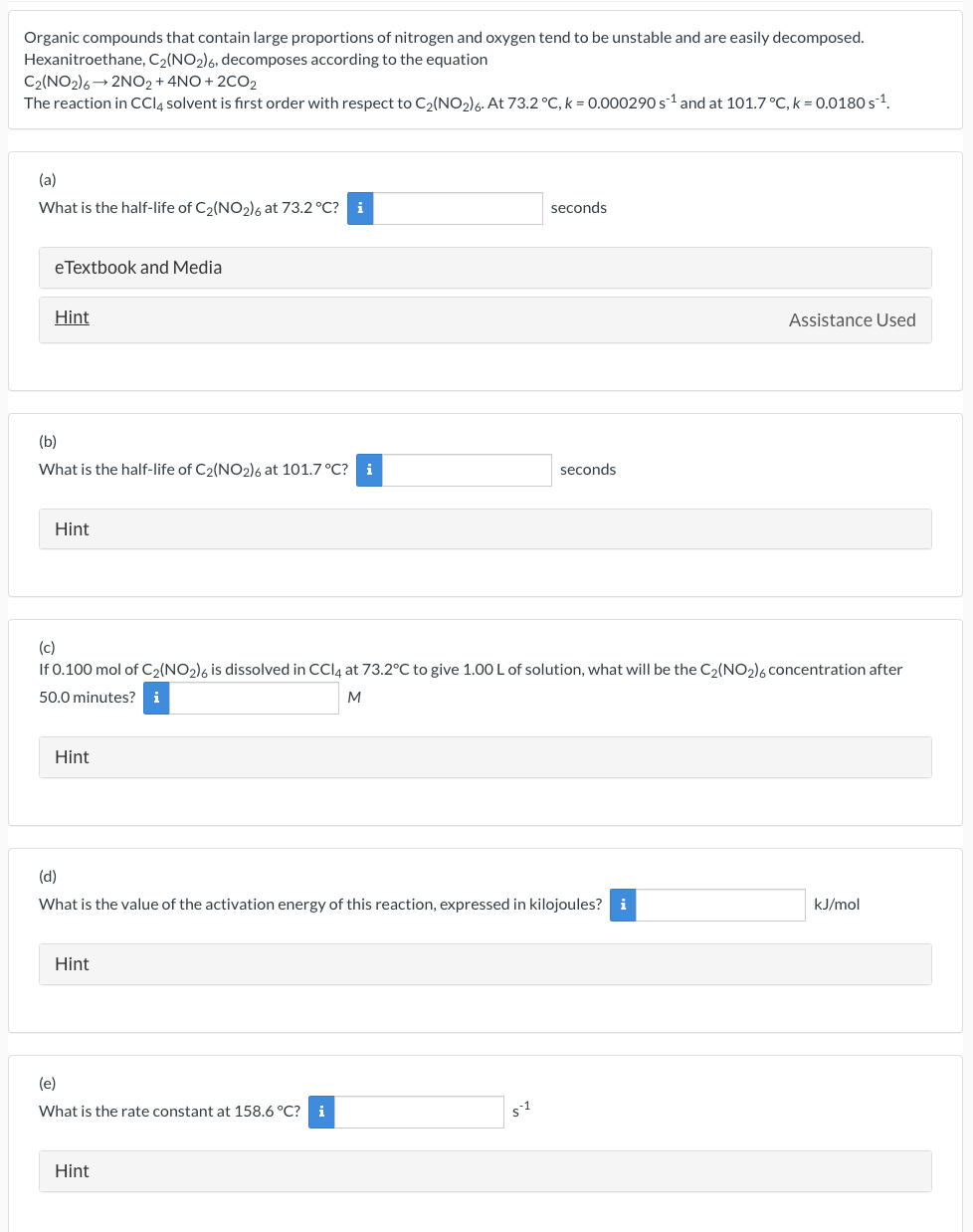 Organic compounds that contain large proportions of nitrogen and oxygen tend to be unstable and are easily decomposed.
Hexanitroethane, C₂(NO₂)6, decomposes according to the equation
C2(NO2)6 2NO2 + 4NO+2CO2
The reaction in CCl4 solvent is first order with respect to C₂(NO₂) 6. At 73.2 °C, k = 0.000290 s¹ and at 101.7 °C, k = 0.0180 s¹¹.
(a)
What is the half-life of C₂(NO₂)6 at 73.2 °C? i
eTextbook and Media
Hint
(b)
What is the half-life of C2(NO2)6 at 101.7 °C? i
Hint
Hint
(c)
If 0.100 mol of C₂(NO2)6 is dissolved in CCl4 at 73.2°C to give 1.00 L of solution, what will be the C₂(NO₂)6 concentration after
50.0 minutes? i
M
Hint
(d)
What is the value of the activation energy of this reaction, expressed in kilojoules? i
(e)
What is the rate constant at 158.6 °C? i
seconds
Hint
seconds.
$1
Assistance Used
kJ/mol