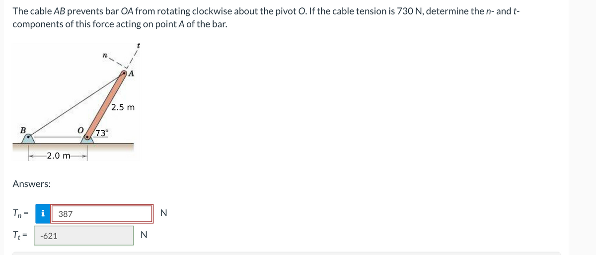 The cable AB prevents bar OA from rotating clockwise about the pivot O. If the cable tension is 730 N, determine the n- and t-
components of this force acting on point A of the bar.
2.5 m
A
B
0 73°
2.0 m
Answers:
Tn=
T₁ =
i
-621
n
387
N
N