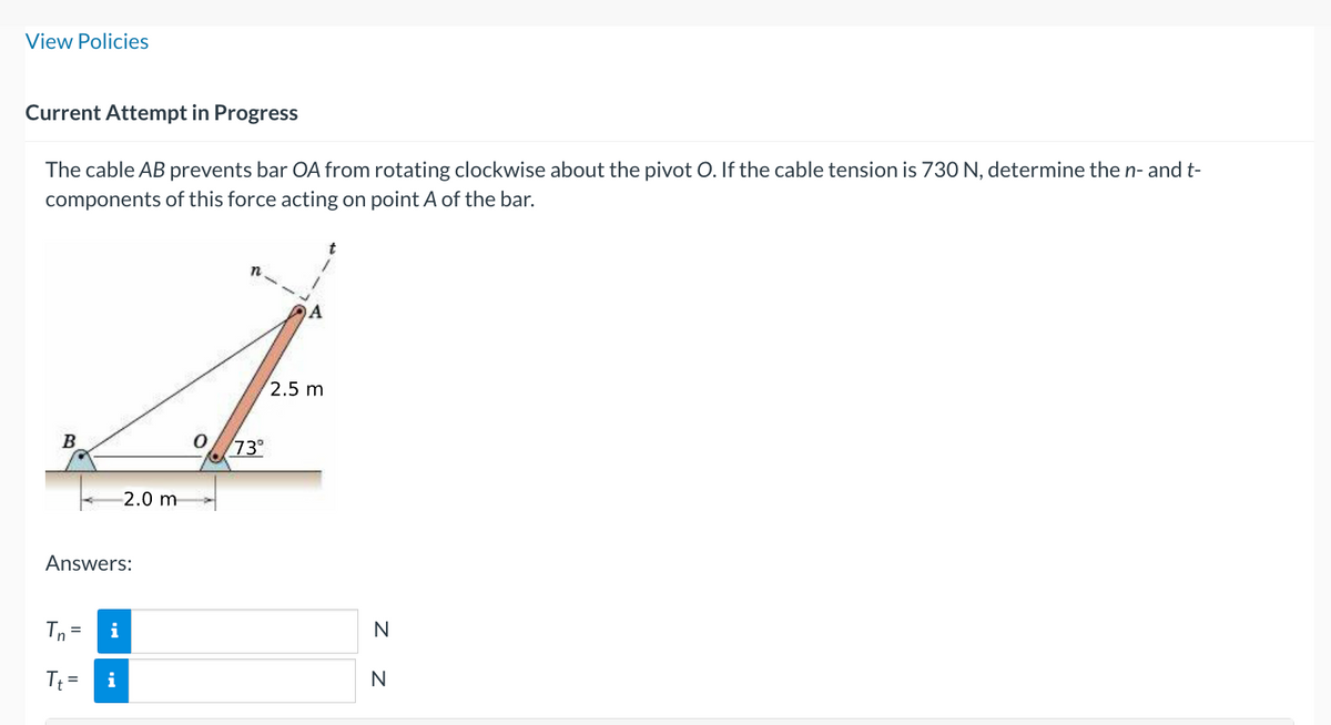 View Policies
Current Attempt in Progress
The cable AB prevents bar OA from rotating clockwise about the pivot O. If the cable tension is 730 N, determine the n- and t-
components of this force acting on point A of the bar.
B
Answers:
Tn =
Tt=
i
2.0 m
i
n
73°
A
2.5 m
t
N
N