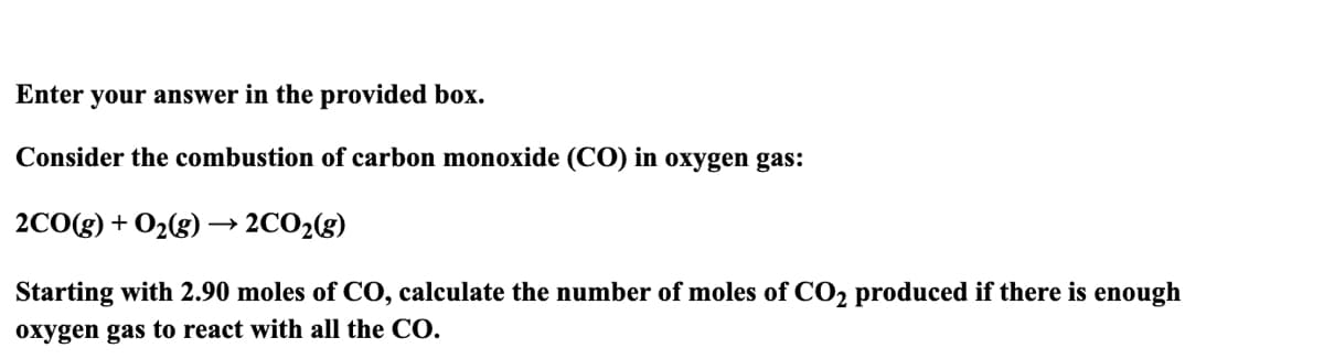 Enter your answer in the provided box.
Consider the combustion of carbon monoxide (CO) in oxygen gas:
2CO(g) + O₂(g) → 2CO₂(g)
Starting with 2.90 moles of CO, calculate the number of moles of CO2 produced if there is enough
oxygen gas to react with all the CO.