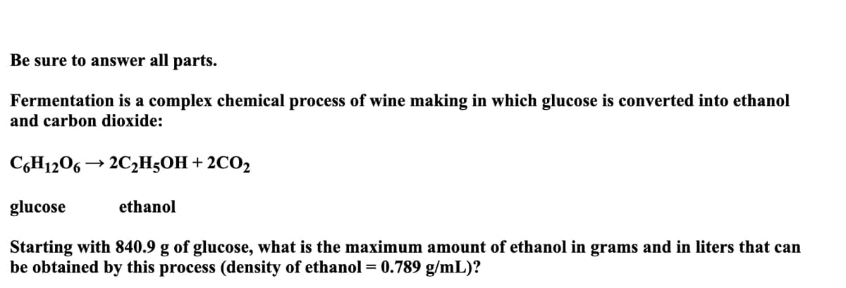 Be sure to answer all parts.
Fermentation is a complex chemical process of wine making in which glucose is converted into ethanol
and carbon dioxide:
C6H12O6 → 2C₂H5OH + 2CO₂
glucose
Starting with 840.9 g of glucose, what is the maximum amount of ethanol in grams and in liters that can
be obtained by this process (density of ethanol = 0.789 g/mL)?
ethanol