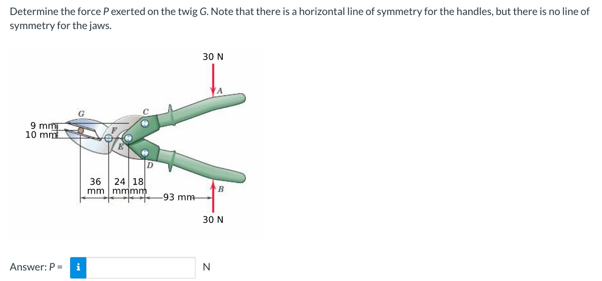 Determine the force P exerted on the twig G. Note that there is a horizontal line of symmetry for the handles, but there is no line of
symmetry for the jaws.
9 mm
10 mm
G
Answer: P = i
36 24 18
mm
mmmm
D
-93 mm
30 N
B
30 N
N